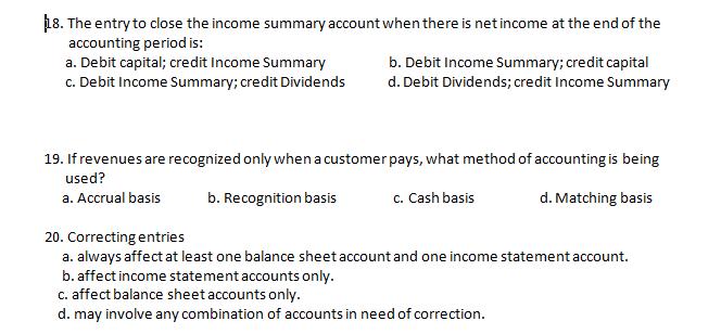 18. The entry to close the income summary account when there is net income at the end of the
accounting period is:
a. Debit capital; credit Income Summary
c. Debit Income Summary; credit Dividends
b. Debit Income Summary; credit capital
d. Debit Dividends; credit Income Summary
19. If revenues are recognized only when a customer pays, what method of accounting is being
used?
a. Accrual basis
b. Recognition basis
c. Cash basis
d. Matching basis
20. Correcting entries
a. always affect at least one balance sheet account and one income statement account.
b. affect income statement accounts only.
c. affect balance sheet accounts only.
d. may involve any combination of accounts in need of correction.
