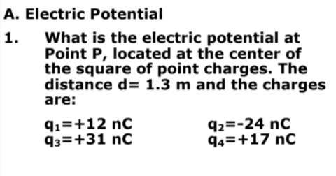 A. Electric Potential
What is the electric potential at
Point P, located at the center of
the square of point charges. The
distance d= 1.3 m and the charges
1.
are:
q1=+12 nC
93=+31 nC
92=-24 nC
94=+17 nC
