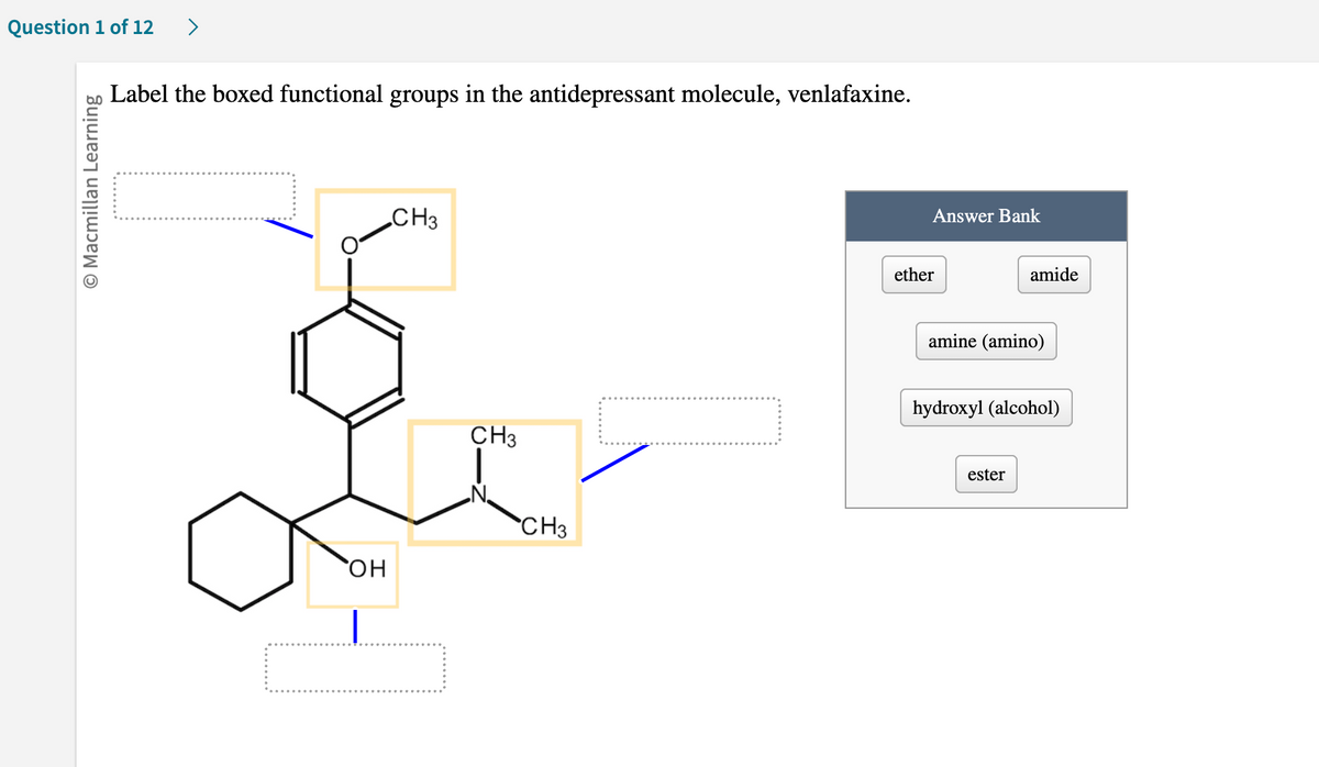 Question 1 of 12 >
O Macmillan Learning
Label the boxed functional groups in the antidepressant molecule, venlafaxine.
OH
CH3
CH3
CH3
Answer Bank
ether
amide
amine (amino)
hydroxyl (alcohol)
ester