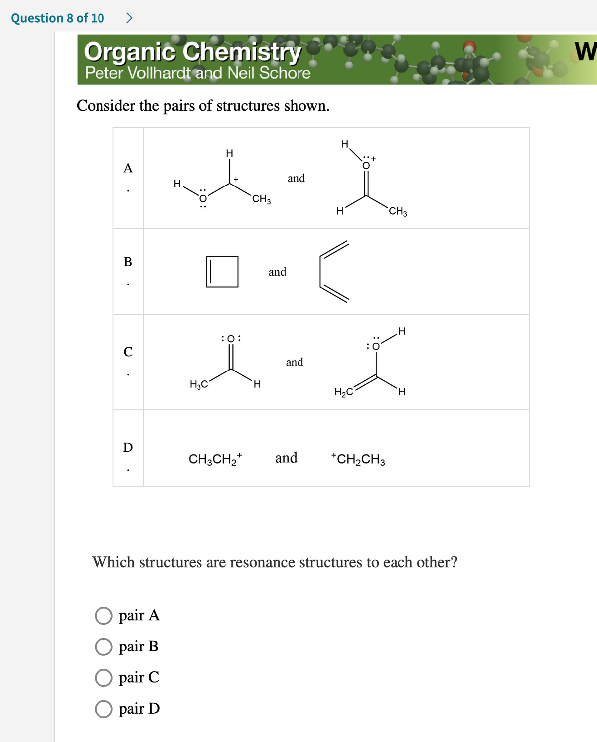 Question 8 of 10
>
Organic Chemistry
Peter Vollhardt and Neil Schore
Consider the pairs of structures shown.
H
M-)
and
CH3
A
C
D
H.
pair A
pair B
pair C
O pair D
H3C
:O:
H
and
and
CH3CH₂+ and
H
H
CH3
H
I
H₂C
H
+CH₂CH3
Which structures are resonance structures to each other?
W