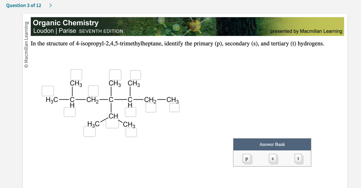 Question 3 of 12 >
Macmillan Learning
Organic Chemistry
Loudon | Parise SEVENTH EDITION
presented by Macmillan Learning
In the structure of 4-isopropyl-2,4,5-trimethylheptane, identify the primary (p), secondary (s), and tertiary (t) hydrogens.
H3C
CH3
CH3 CH3
faff
C-CH₂-
H
H
CH
H3C
CH3.
CH₂ CH3
O
Р
Answer Bank
S
t