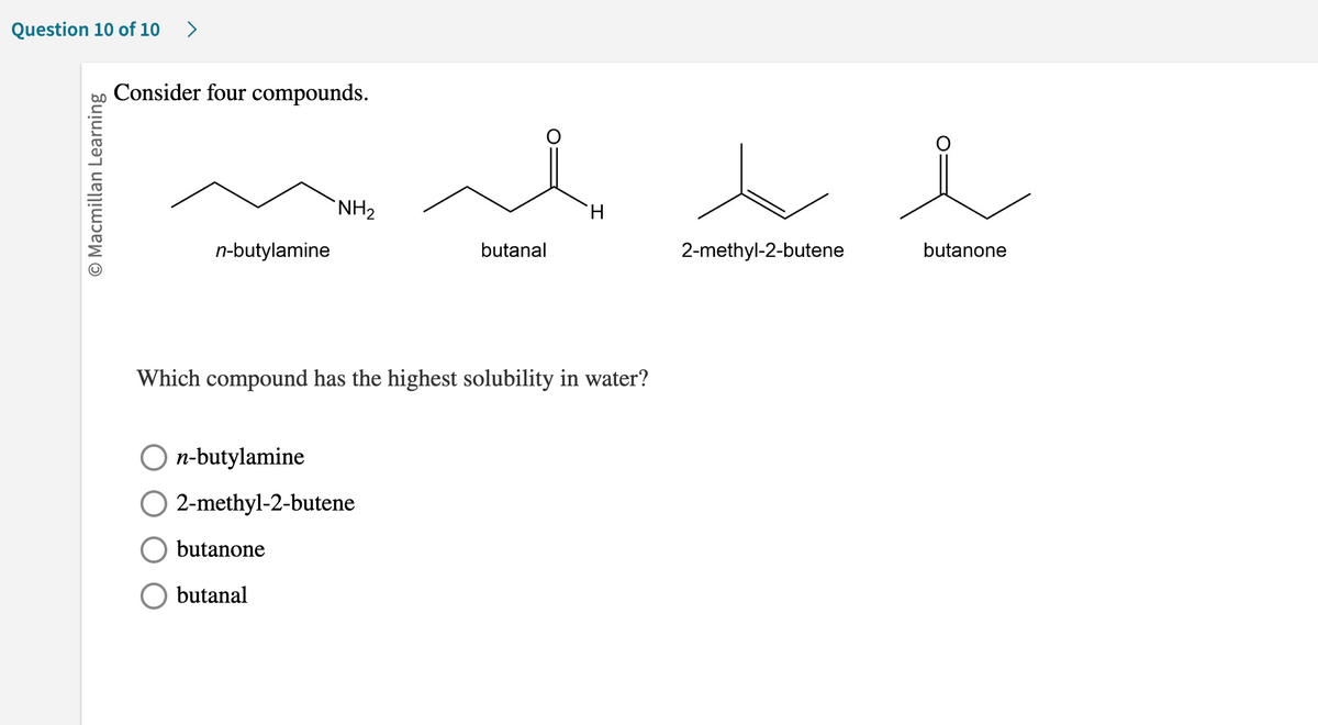 Question 10 of 10 >
O Macmillan Learning
Consider four compounds.
n-butylamine
NH₂
n-butylamine
2-methyl-2-butene
butanone
butanal
butanal
Which compound has the highest solubility in water?
H
2-methyl-2-butene
butanone