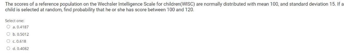 The scores of a reference population on the Wechsler Intelligence Scale for children(WISC) are normally distributed with mean 100, and standard deviation 15. If a
child is selected at random, find probability that he or she has score between 100 and 120.
Select one:
O a. 0.4187
O b. 0.5012
O c. 0.618
O d. 0.4082
