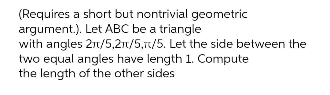 (Requires a short but nontrivial geometric
Let ABC be a triangle
argument.).
with angles 2π/5,2π/5,π/5. Let the side between the
two equal angles have length 1. Compute
the length of the other sides