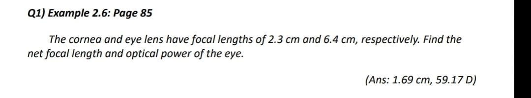 Q1) Example 2.6: Page 85
The cornea and eye lens have focal lengths of 2.3 cm and 6.4 cm, respectively. Find the
net focal length and optical power of the eye.
(Ans: 1.69 cm, 59.17 D)
