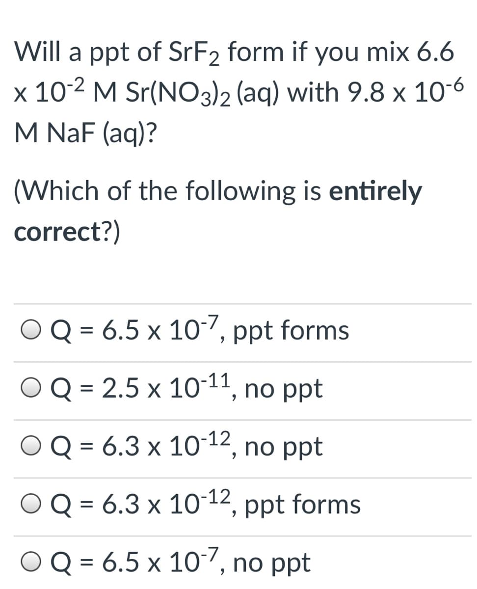Will a ppt of SrF2 form if you mix 6.6
x 10-2 M Sr(NO3)2 (aq) with 9.8 x 10-6
M NaF (aq)?
(Which of the following is entirely
correct?)
Q = 6.5 x 107, ppt forms
OQ = 2.5 x 10-11, no ppt
Q = 6.3 x 10-12, no ppt
%3D
OQ = 6.3 x 1012, ppt forms
O Q = 6.5 x 107, n
o ppt
