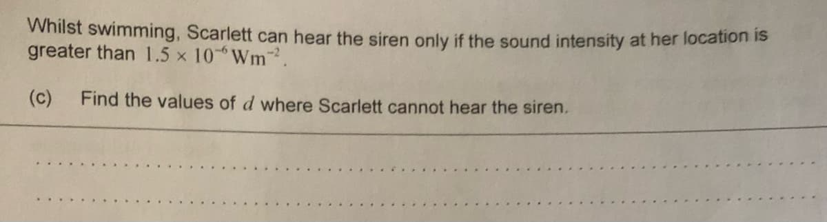Whilst swimming, Scarlett can hear the siren only if the sound intensity at her location is
greater than 1.5 x 10 Wm-2.
(c)
Find the values of d where Scarlett cannot hear the siren.
