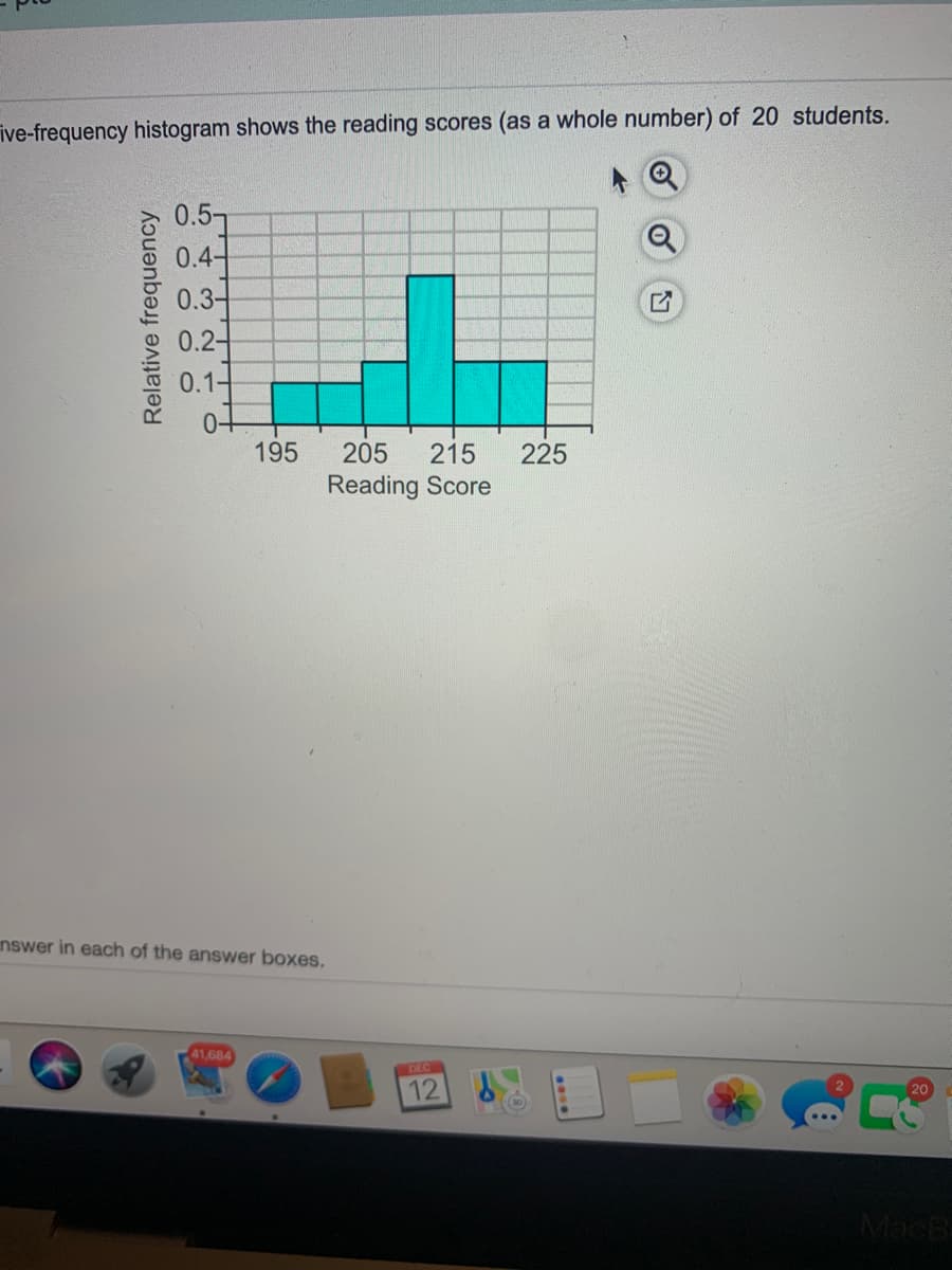 ive-frequency histogram shows the reading scores (as a whole number) of 20 students.
0.57
0.4-
0.3-
0.2-
0.1-
195
205
215
225
Reading Score
nswer in each of the answer boxes.
41,684
DEC
12
20
MacB-
Relative frequency
