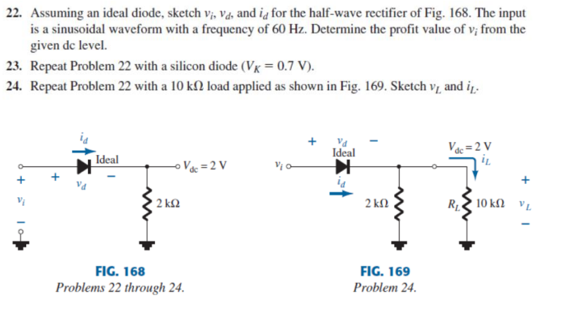 22. Assuming an ideal diode, sketch vị, va, and ią for the half-wave rectifier of Fig. 168. The input
is a sinusoidal waveform with a frequency of 60 Hz. Determine the profit value of v; from the
given de level.
23. Repeat Problem 22 with a silicon diode (Vx = 0.7 V).
24. Repeat Problem 22 with a 10 kſ) load applied as shown in Fig. 169. Sketch v, and in.
+
Ideal
Vác=2 V
Ideal
o Vc = 2 V
+
Va
2 k2
2 kN
10 ΚΩ νL
FIG. 168
FIG. 169
Problems 22 through 24.
Problem 24.
