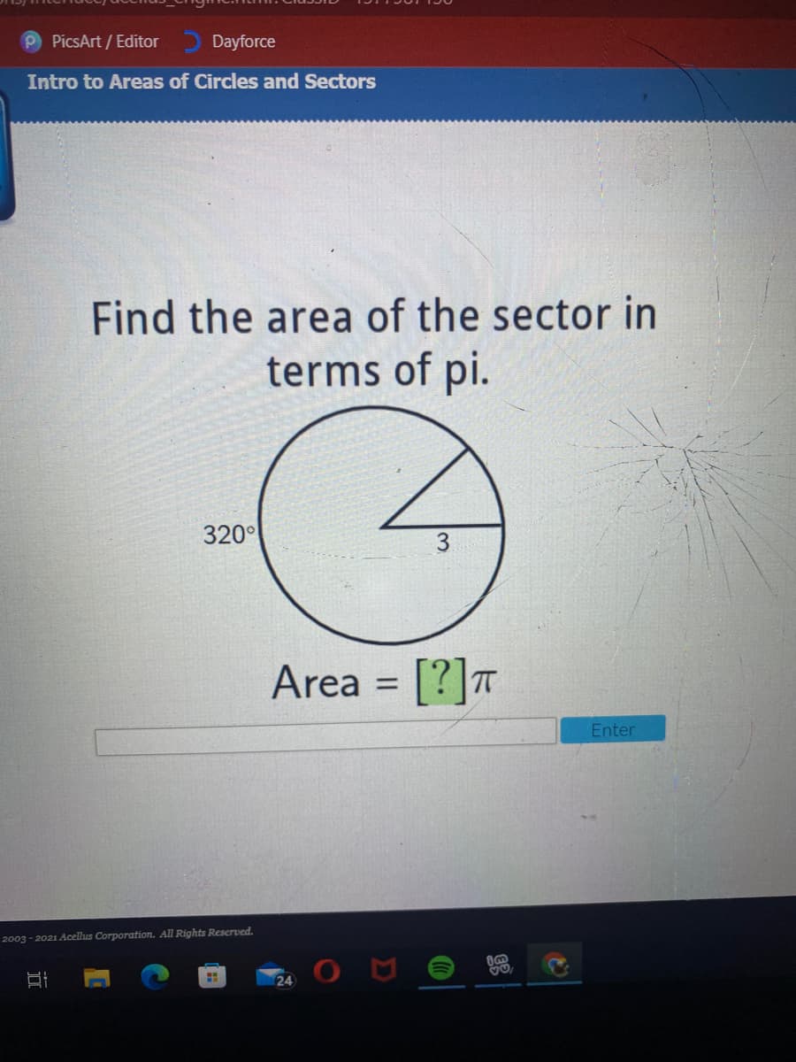PicsArt / Editor
Dayforce
Intro to Areas of Circles and Sectors
Find the area of the sector in
terms of pi.
320°
Area = [?]T
Enter
2003 - 2021 Acellus Corporation. All Rights Reserved.
24
近
