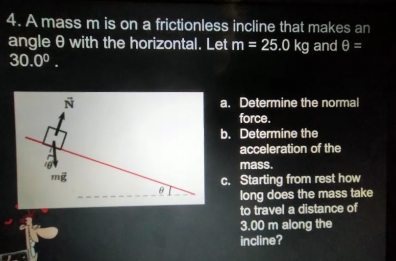 4. A mass m is on a frictionless incline that makes an
angle 0 with the horizontal. Let m = 25.0 kg and 0 =
30.00.
a. Determine the normal
force.
b. Determine the
acceleration of the
mass.
C. Starting from rest how
long does the mass take
to travel a distance of
3.00 m along the
incline?
mg
