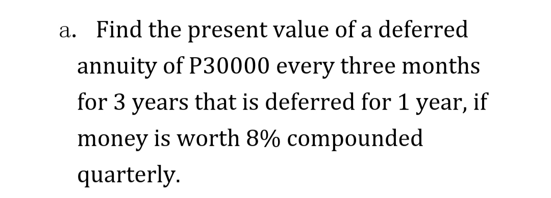 a. Find the present value of a deferred
annuity of P30000 every three months
for 3 years that is deferred for 1 year, if
money is worth 8% compounded
quarterly.
