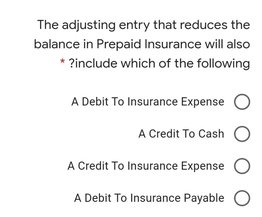 The adjusting entry that reduces the
balance in Prepaid Insurance will also
?include which of the following
A Debit To Insurance Expense
A Credit To Cash
A Credit To Insurance Expense O
A Debit To Insurance Payable O
