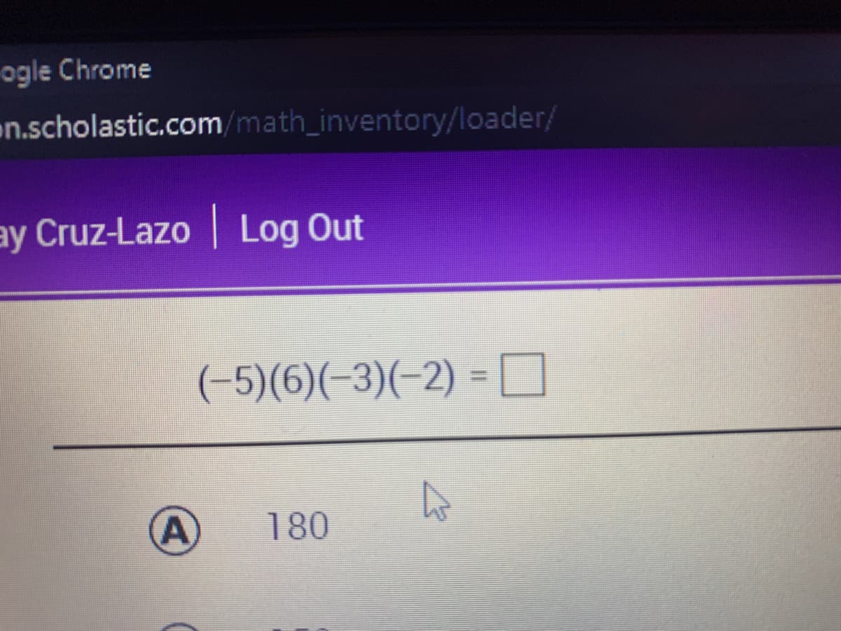 ogle Chrome
en.scholastic.com/math_inventory/loader/
ay Cruz-Lazo | Log Out
(-5)(6)(-3)(-2) = O
%3D
A)
180
