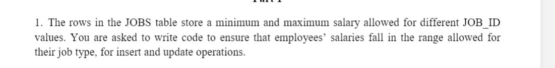 1. The rows in the JOBS table store a minimum and maximum salary allowed for different JOB ID
values. You are asked to write code to ensure that employees' salaries fall in the range allowed for
their job type, for insert and update operations.
