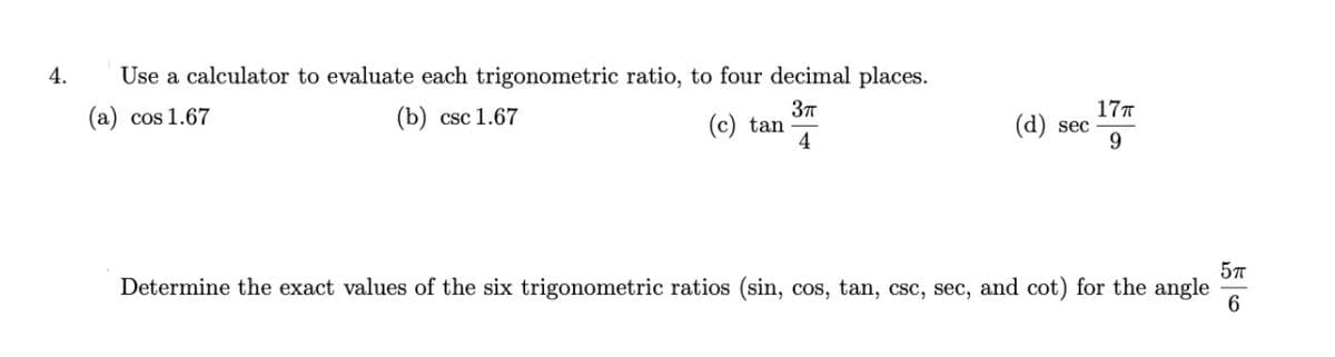 4.
Use a calculator to evaluate each trigonometric ratio, to four decimal places.
177
(d) sec
9.
(a) cos 1.67
(b) csc 1.67
(c) tan
57
Determine the exact values of the six trigonometric ratios (sin, cos, tan, csc, sec, and cot) for the angle
6
