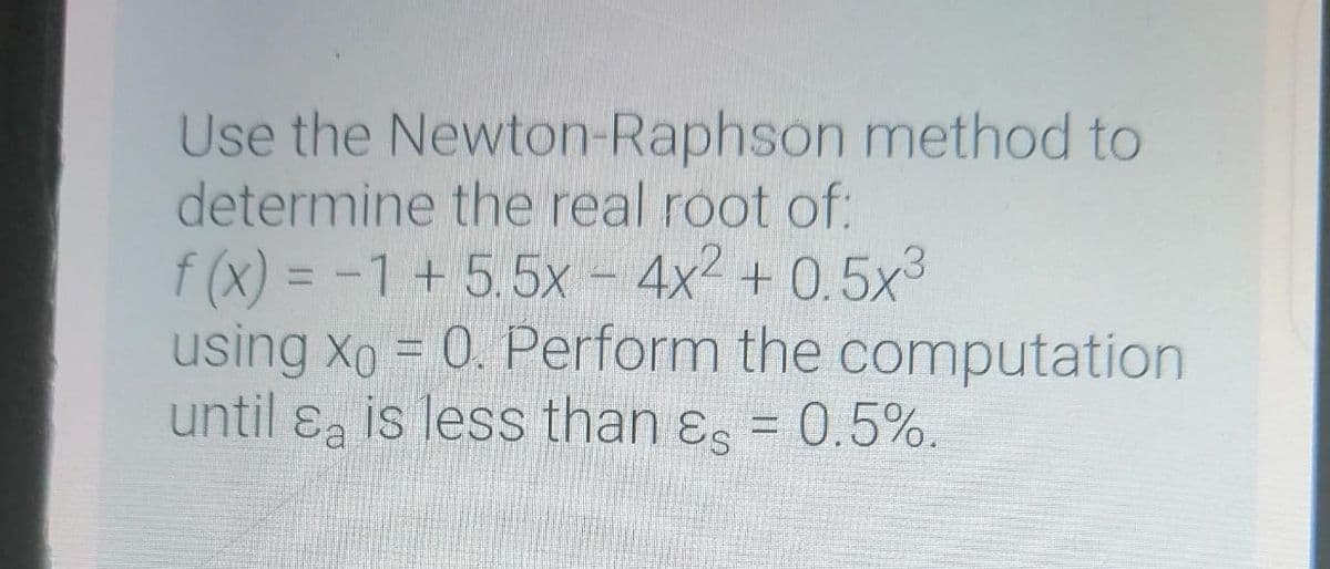 Use the Newton-Raphson method to
determine the real root of:
f (x) = -1+5.5x - 4x2 + 0.5x3
using xo = 0. Perform the computation
until ɛa is less than ɛs = 0.5%.
%3D
