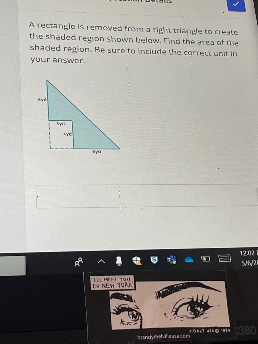 A rectangle is removed from a right triangle to create
the shaded region shown below. Find the area of the
shaded region. Be sure to include the correct unit in
your answer.
6yd
3yd
4yd
1.
6yd
12:02 E
5/6/20
ILL MEET YOU
IN NEW YORK
GALT VSA O 1984 (380
brandymelvilleusa.com
