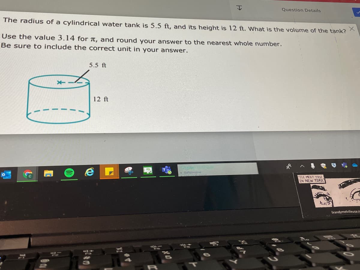 Question Details
The radius of a cylindrical water tank is 5.5 ft, and its height is 12 ft. What is the volume of the tank?
Use the value 3.14 for ↑, and round your answer to the nearest whole number.
Be sure to include the correct unit in your answer.
5.5 ft
12 ft
. Gofecinve
TLL MEET YOU
IN NEW YORK
brandymelvilleusa.cc
