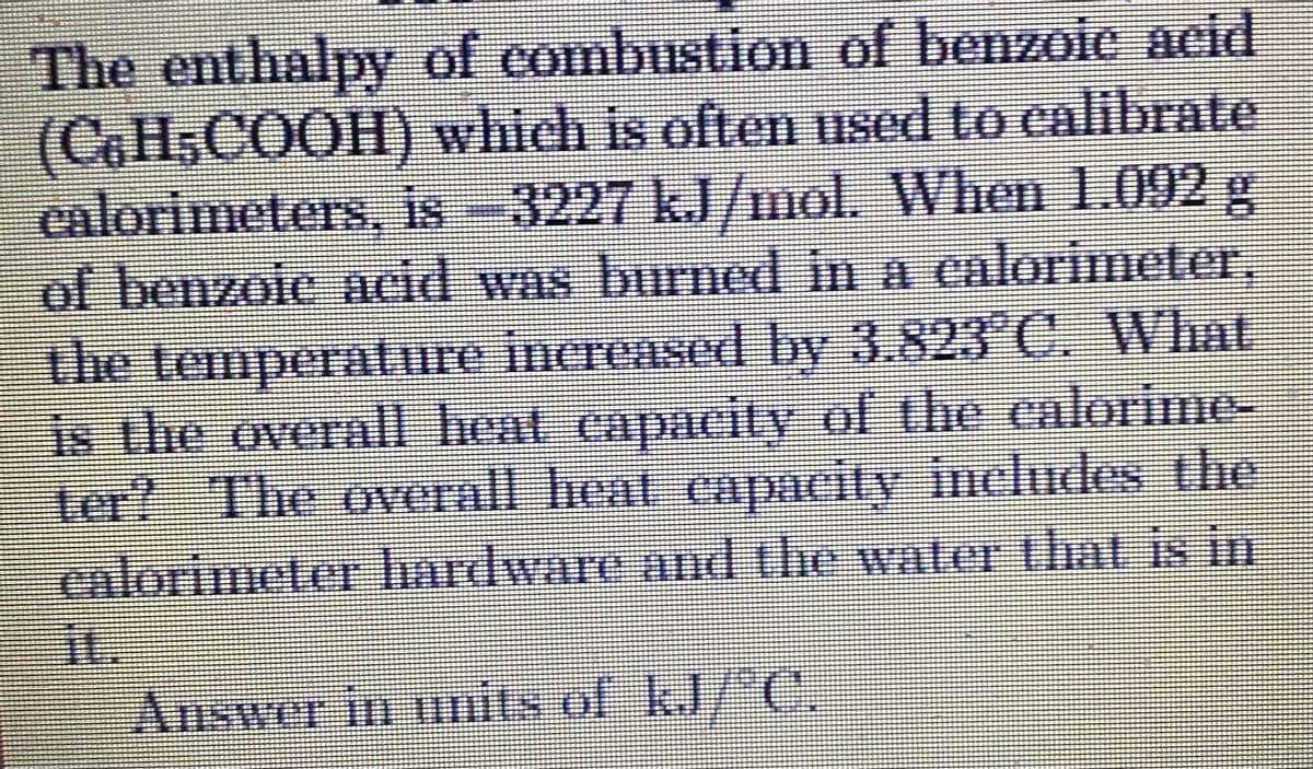 The enthalpy of combustion of benzoie acid
(CoH,COOH) which is often used to calibrate
calorimeters, is 3227 kJ/mol. When 1.092 g
of benzoie acid was burned in a calorimeter,
the temperature incrensed by 3.823 C, What
is the overall heat capacity of the calorime-
ter? The overall heat capacity includes the
calorimeter hardware and the water that is in
it.
Answer in mits of kJ/"C,
