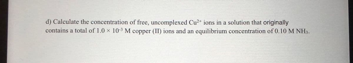 d) Calculate the concentration of free, uncomplexed Cu2+ ions in a solution that originally
contains a total of 1.0 × 10-³ M copper (II) ions and an equilibrium concentration of 0.10 M NH3.

