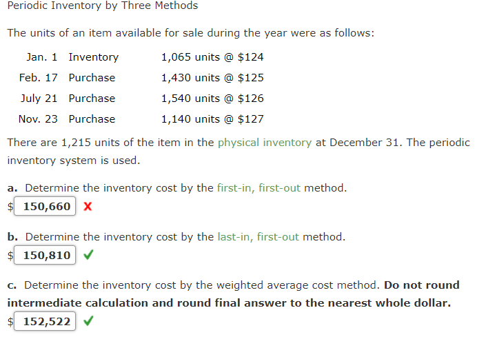 Periodic Inventory by Three Methods
The units of an item available for sale during the year were as follows:
Jan. 1 Inventory
1,065 units @ $124
Feb. 17 Purchase
1,430 units @ $125
July 21 Purchase
1,540 units @ $126
Nov. 23 Purchase
1,140 units @ $127
There are 1,215 units of the item in the physical inventory at December 31. The periodic
inventory system is used.
a. Determine the inventory cost by the first-in, first-out method.
$ 150,660 x
b. Determine the inventory cost by the last-in, first-out method.
$ 150,810
c. Determine the inventory cost by the weighted average cost method. Do not round
intermediate calculation and round final answer to the nearest whole dollar.
$ 152,522
