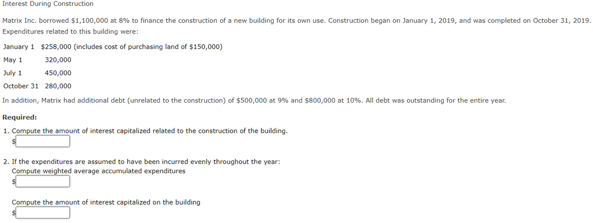 Interest During Construction
Matrix Inc. borrowed $1,100,000 at 8% to finance the construction of a new building for its own use. Construction began on January 1, 2019, and was completed on October 31, 2019.
Expenditures related to this building were:
January 1 $258,000 (includes cost of purchasing land of $150,000)
May 1
320,000
July 1
450,000
October 31 280,000
In addition, Matrix had additional debt (unrelated to the construction) of $500,000 at 9% and $800,000 at 10%. All debt was outstanding for the entire year.
Required:
1. Compute the amount of interest capitalized related to the construction of the building.
2. If the expenditures are assumed to have been incurred evenly throughout the year:
Compute weighted average accumulated expenditures
Compute the amount of interest capitalized on the building

