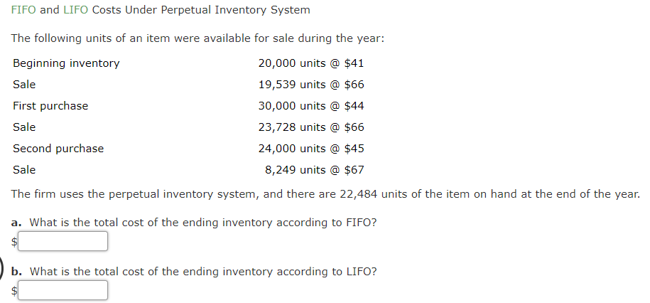 FIFO and LIFO Costs Under Perpetual Inventory System
The following units of an item were available for sale during the year:
Beginning inventory
20,000 units @ $41
Sale
19,539 units @ $66
First purchase
30,000 units @ $44
Sale
23,728 units @ $66
Second purchase
24,000 units @ $45
Sale
8,249 units @ $67
The firm uses the perpetual inventory system, and there are 22,484 units of the item on hand at the end of the year.
a. What is the total cost of the ending inventory according to FIFO?
b. What is the total cost of the ending inventory according to LIFO?
%24
