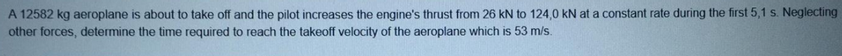 A 12582 kg aeroplane is about to take off and the pilot increases the engine's thrust from 26 kN to 124,0 kN at a constant rate during the first 5,1 s. Neglecting
other forces, determine the time required to reach the takeoff velocity of the aeroplane which is 53 m/s.
