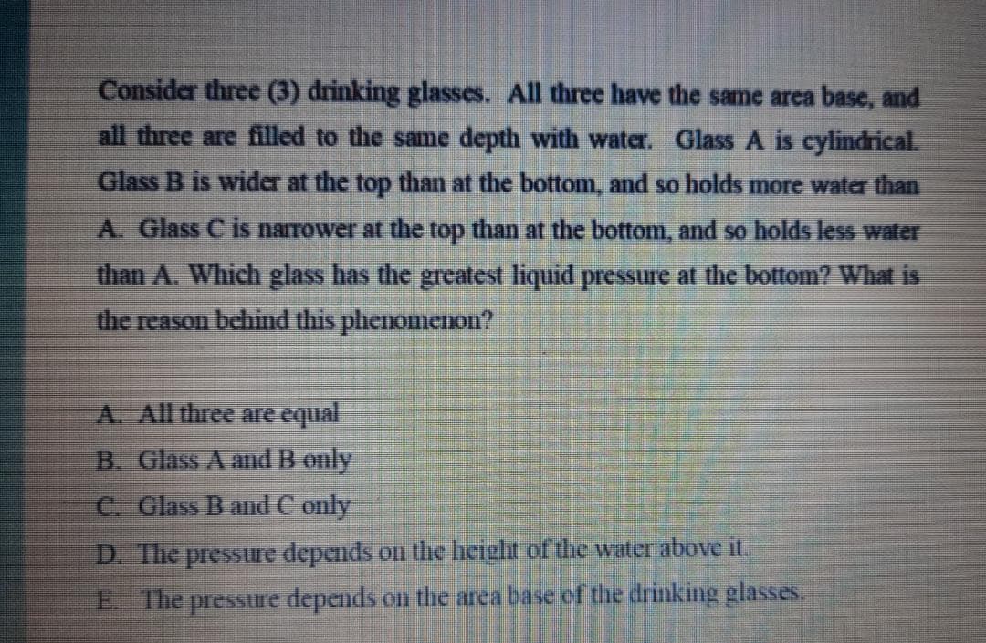 Consider three (3) drinking glasses. All three have the same area base, and
all three are filled to the sanme depth with water. Glass A is cylindrical.
Glass B is wider at the top than at the bottom, and so holds more water than
A. Glass C is narrower at the top than at the bottom, and so holds less water
than A. Which glass has the greatest liquid pressure at the bottom? What is
the reason behind this phenomenon?
A. All three are equal
B. Glass A andB only
C. Glass B and C only
D. The pressure depends on the height of the water above it.
E The pressure depends on the area base of the drinking glasses.

