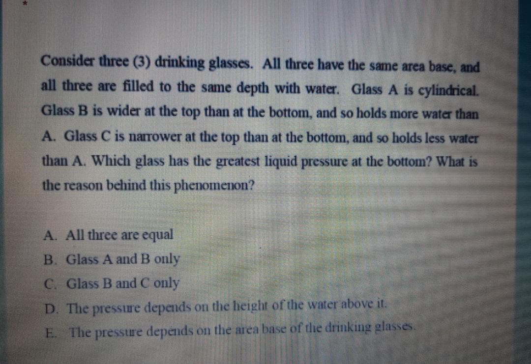 Consider three (3) drinking glasses. All three have the same area base, and
all three are filled to the same depth with water. Glass A is cylindrical.
Glass B is wider at the top than at the bottom, and so holds more water than
A. Glass C is narrower at the top than at the bottom, and so holds less water
than A. Which glass has the greatest liquid pressure at the bottom? What is
the reason behind this phenomeIon?
A. All three are equal
B. Glass A and B only
C Glass B and C only
D. The pressiure depends on the height of the water above it.
E The pressure depends on the area base of the drinking glasses.
