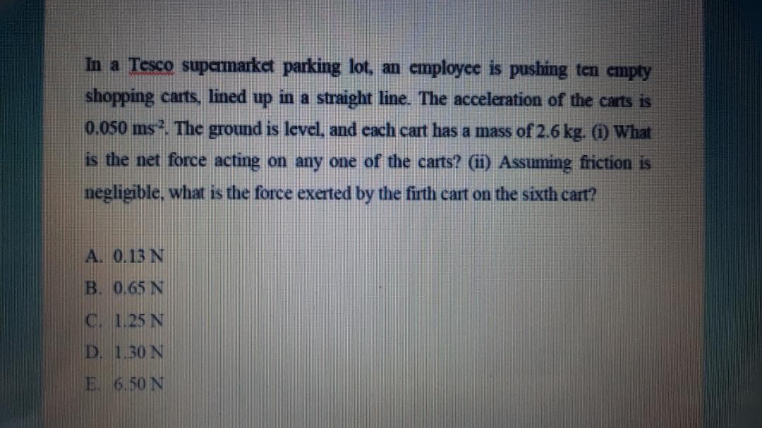 In a Tesco supamarket parking lot, an cmployce is pushing ten empty
shopping carts, lined up in a straight line. The acceleration of the carts is
0.050 ms. The ground is level and cach cart has a mass of 2.6 kg. (i) What
is the net force acting on any one of the carts? (ii) Assuming friction is
negligible, what is the force exerted by the firth cart on the sixth cart?
A. 0.13 N
B. 0.65 N
C. 1.25 N
D. 1.30 N
E 6.50 N
