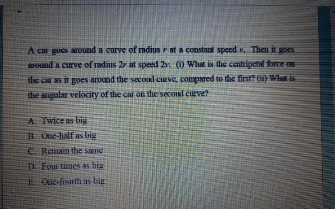 A car goes around a curve of radius r at a constant speed v. Then it goes
around a curve of radius 2r at speed 2v. (1) What is the centripetal force on
the car as it goes around the second curve, compared to the first? (ii) What is
the angular velocity of the car on the second curve?
A. Twice as big
B. One-half as big
C. Remain the same
D. Four times as big
E One-fourth as big
