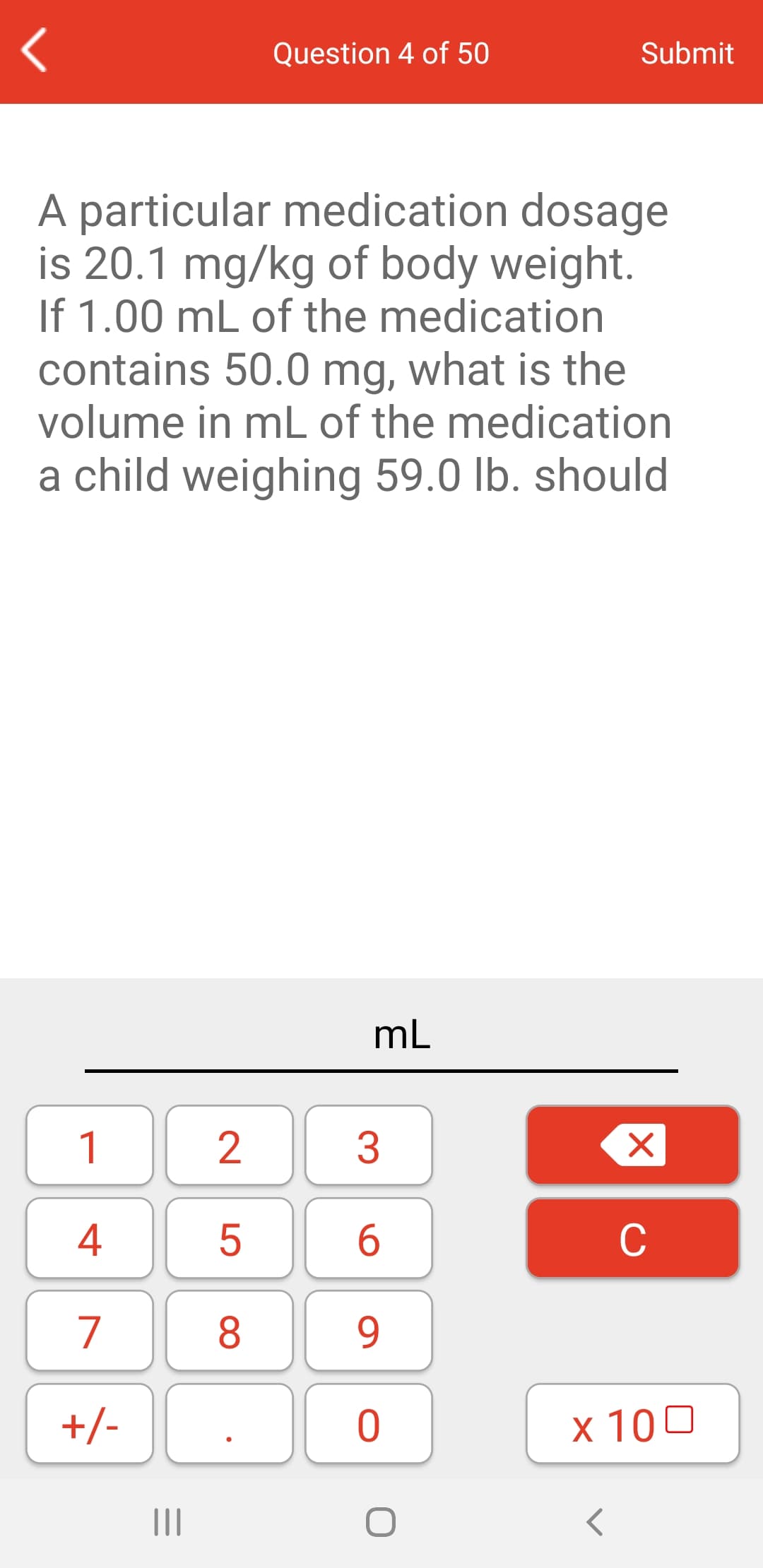 Question 4 of 50
Submit
A particular medication dosage
is 20.1 mg/kg of body weight.
If 1.00 mL of the medication
contains 50.0 mg, what is the
volume in mL of the medication
a child weighing 59.0 lb. should
mL
1
3
4
6.
C
7
8
9.
+/-
x 100
II
