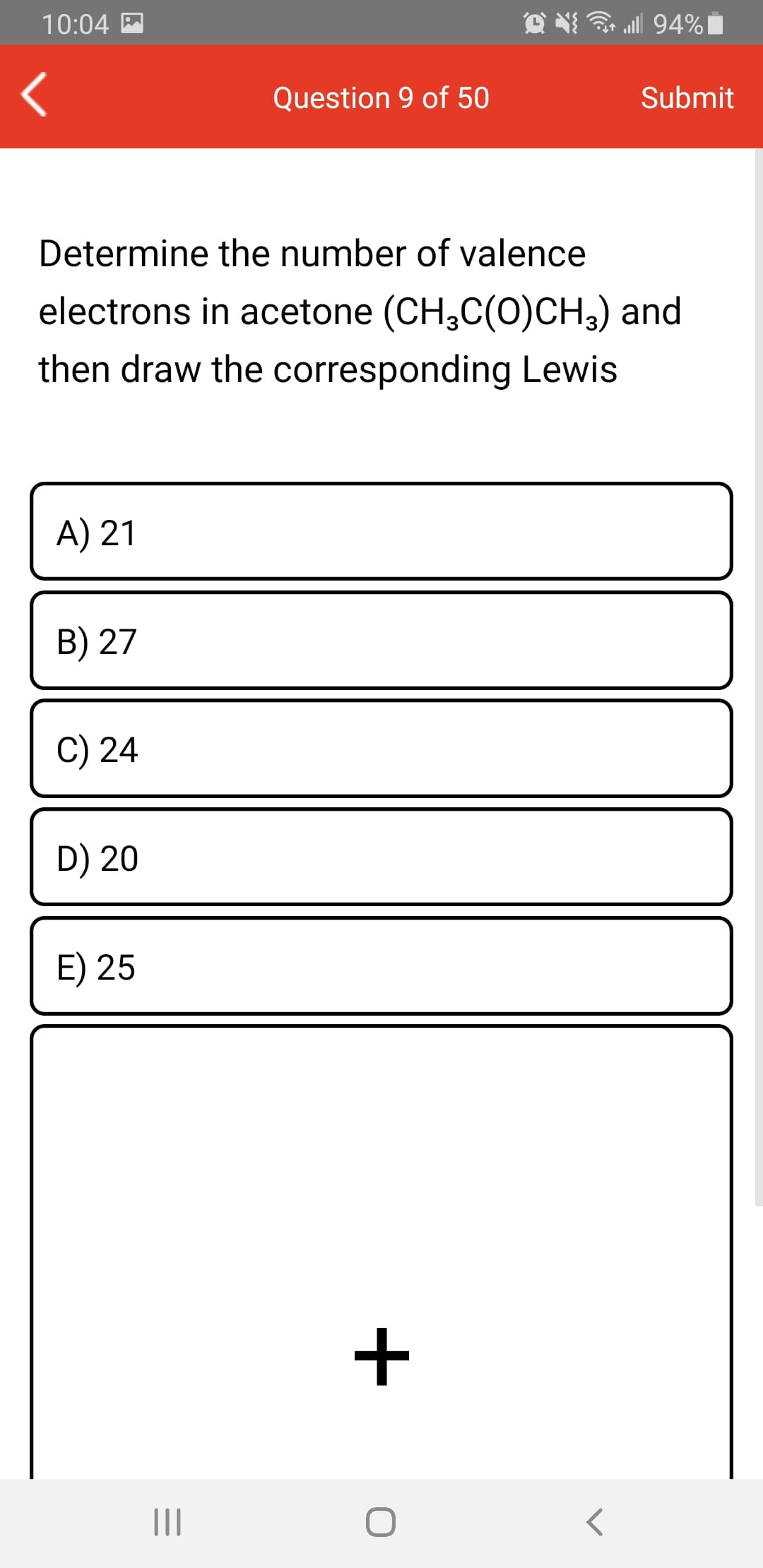 10:04 M
ll 94%|
Question 9 of 50
Submit
Determine the number of valence
electrons in acetone (CH,C(0)CH3) and
then draw the corresponding Lewis
A) 21
B) 27
C) 24
D) 20
E) 25
+
II
