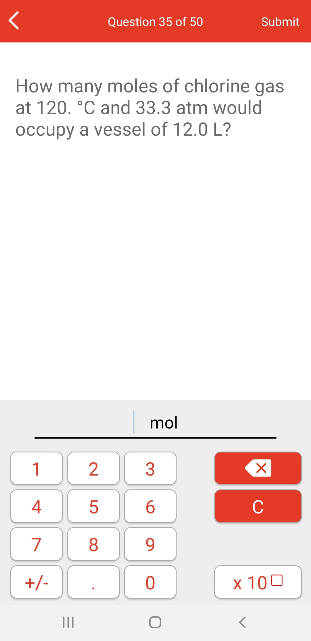 Question 35 of 50
Submit
How many moles of chlorine gas
at 120. °C and 33.3 atm would
occupy a vessel of 12.0 L?
mol
1
3
4
6.
C
7
8
9.
+/-
x 100
II
