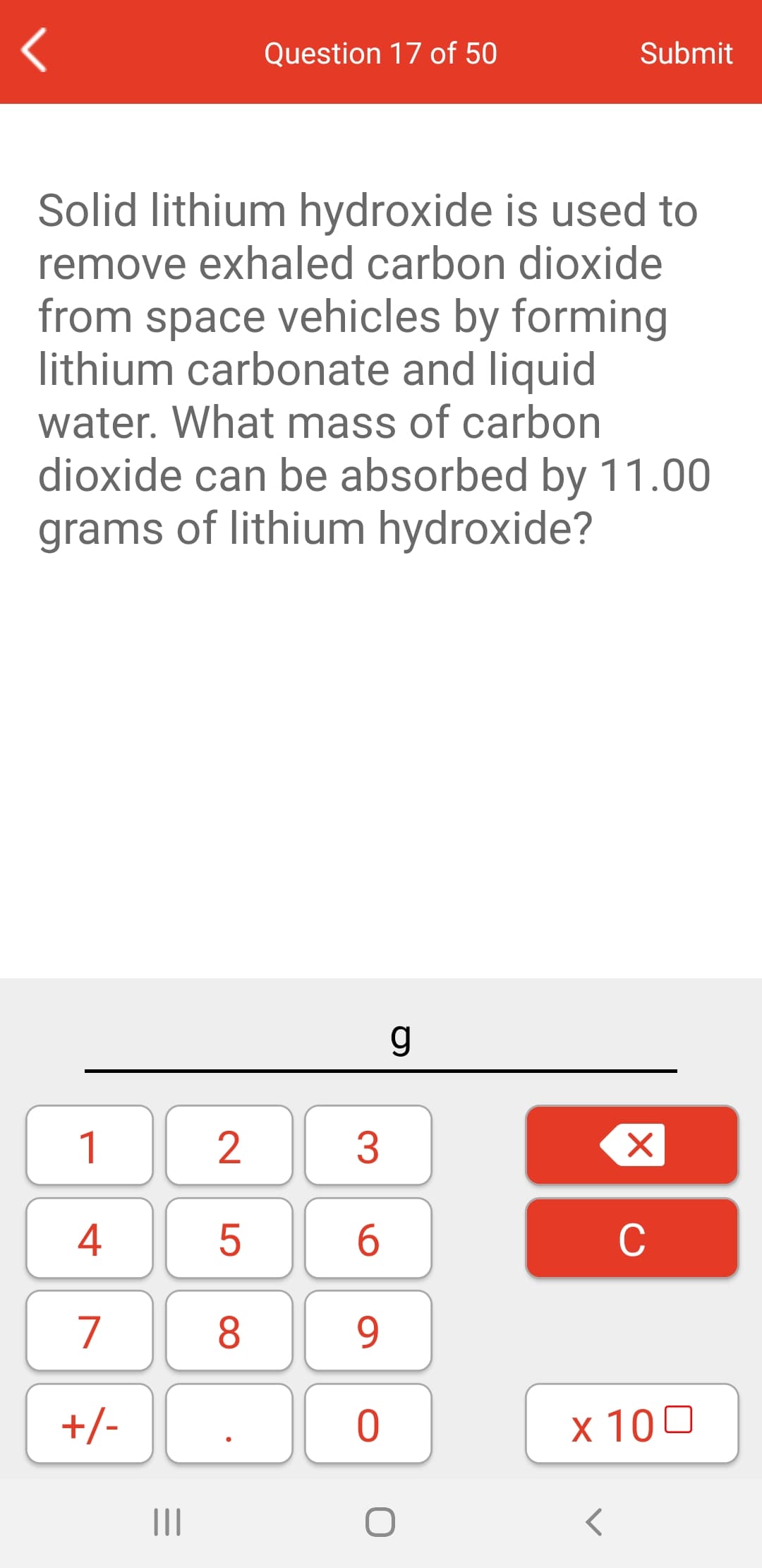 Question 17 of 50
Submit
Solid lithium hydroxide is used to
remove exhaled carbon dioxide
from space vehicles by forming
lithium carbonate and liquid
water. What mass of carbon
dioxide can be absorbed by 11.00
grams of lithium hydroxide?
1
3
4
6.
C
7
8
9.
+/-
x 100
II
