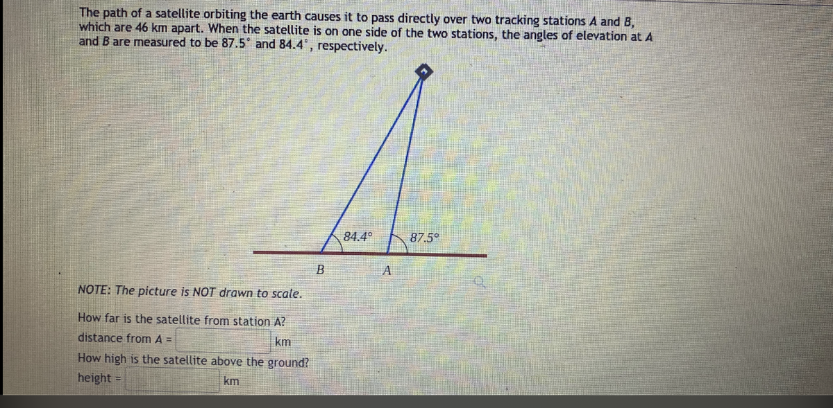 The path of a satellite orbiting the earth causes it to pass directly over two tracking stations A and B,
which are 46 km apart. When the satellite is on one side of the two stations, the angles of elevation at A
and B are measured to be 87.5* and 84.4", respectively.
84.4°
87.5
NOTE: The piccture is NOT drawn to scale.
How far is the satellite from station A?
distance from A =
km
How high is the satellite above the ground?
height
km
%3D
