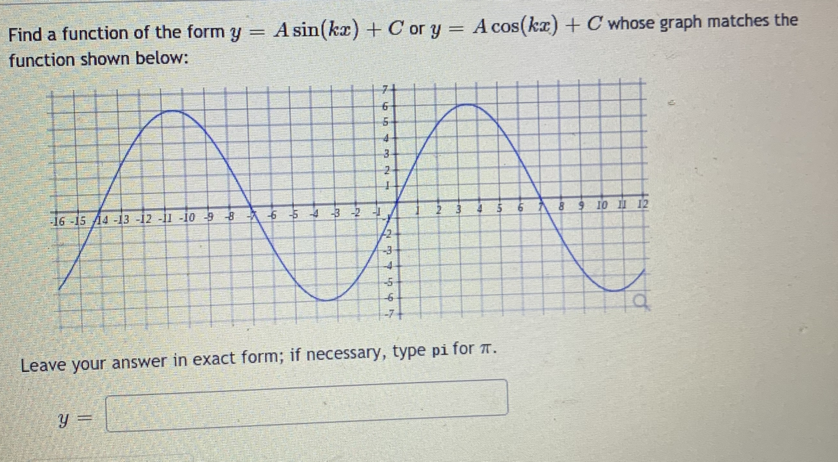 Find a function of the form y = A sin(kx) + C or y = A cos(ka) + C whose graph matches the
function shown below:
COS
%3|
7-
4
3.
2 3
4 5
8 9 10 12
-16-15A4 -13 -12 -11 -10 -98 6 5432
-4.
-7-
Leave your answer in exact form; if necessary, type pi for 7.
= fi
