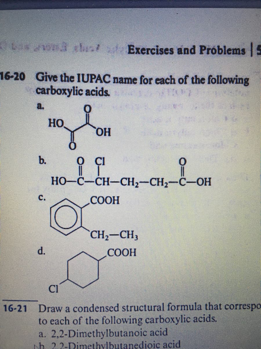 Las o thist s Exercises and Próblems 5
16-20 Give the IUPAC name for each of the following
carboxylic acids.
a.
HO
HO,
b.
O CI
HO-C-CH-CH2-CH2-C-OH
C.
СООН
CH2-CH3
d.
СООН
CI
16-21 Draw a condensed structural formula that correspo
to each of the following carboxylic acids.
a. 2,2-Dimethylbutanoic acid
h 2.2-Dimethylbutanedioic acid
