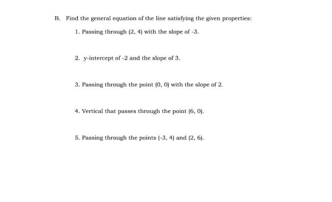 B. Find the general equation of the line satisfying the given properties:
1. Passing through (2, 4) with the slope of -3.
2. y-intercept of -2 and the slope of 3.
3. Passing through the point (0, 0) with the slope of 2.
4. Vertical that passes through the point (6, 0).
5. Passing through the points (-3, 4) and (2, 6).