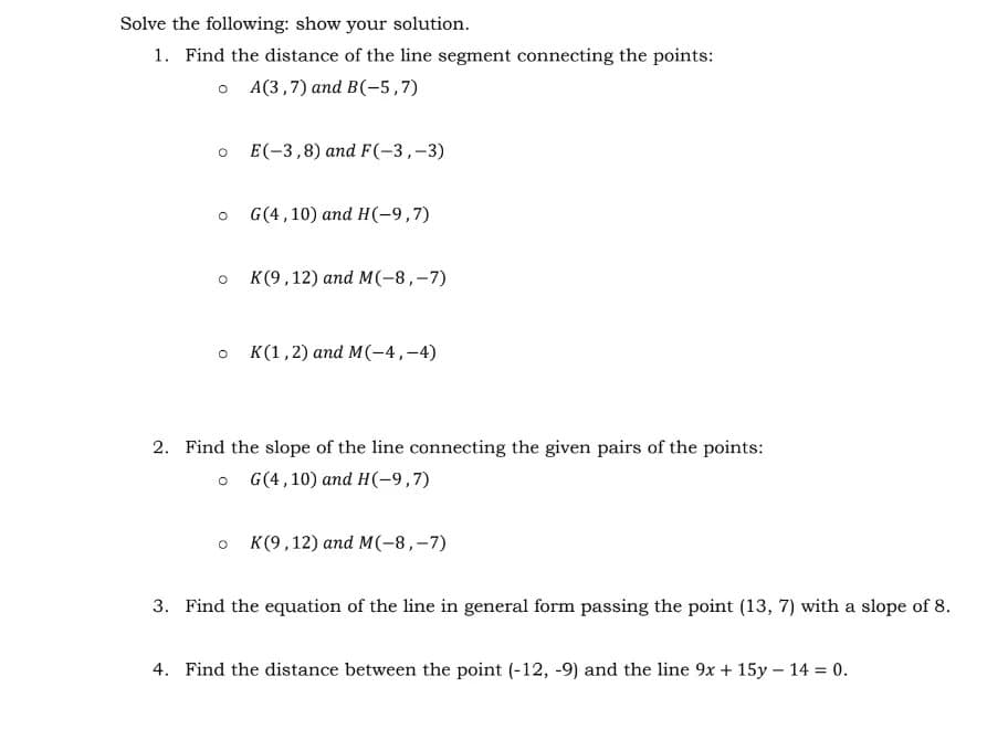 Solve the following: show your solution.
1. Find the distance of the line segment connecting the points:
O A(3,7) and B(-5,7)
O
O
O
O
O
E(-3,8) and F(-3,-3)
O
G(4, 10) and H(-9,7)
K(9,12) and M(-8,-7)
2. Find the slope of the line connecting the given pairs of the points:
G(4,10) and H(-9,7)
K(1, 2) and M(-4,-4)
K(9,12) and M(-8,-7)
3. Find the equation of the line in general form passing the point (13, 7) with a slope of 8.
4. Find the distance between the point (-12, -9) and the line 9x + 15y - 14 = 0.