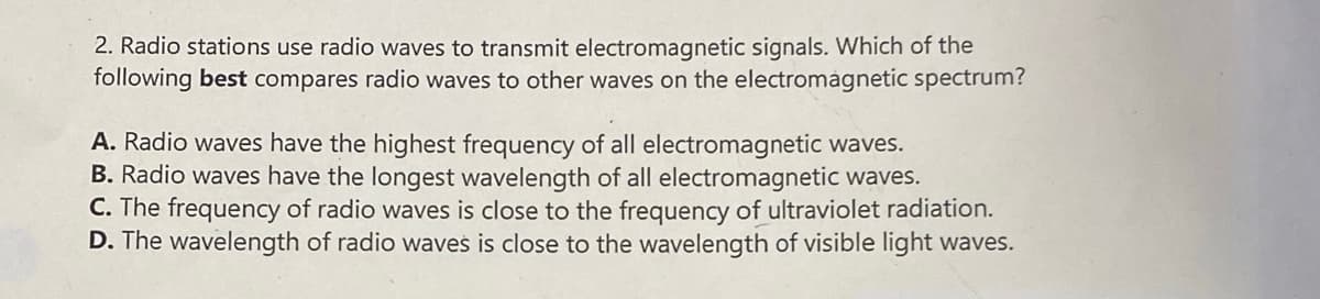 2. Radio stations use radio waves to transmit electromagnetic signals. Which of the
following best compares radio waves to other waves on the electromagnetic spectrum?
A. Radio waves have the highest frequency of all electromagnetic waves.
B. Radio waves have the longest wavelength of all electromagnetic waves.
C. The frequency of radio waves is close to the frequency of ultraviolet radiation.
D. The wavelength of radio waves is close to the wavelength of visible light waves.