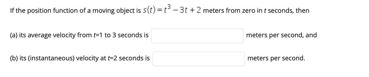 If the position function of a moving object is 5(t) =t - 3t +2 meters from zero in t seconds, then
(a) its average velocity from t=1 to 3 seconds is
meters per second, and
(b) its (instantaneous) velocity at t=2 seconds is
meters per second.
