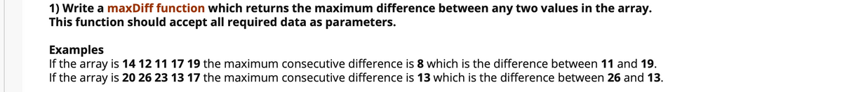 1) Write a maxDiff function which returns the maximum difference between any two values in the array.
This function should accept all required data as parameters.
Examples
If the array is 14 12 11 17 19 the maximum consecutive difference is 8 which is the difference between 11 and 19.
If the array is 20 26 23 13 17 the maximum consecutive difference is 13 which is the difference between 26 and 13.
