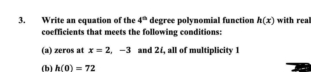Write an equation of the 4th degree polynomial function h(x) with real
coefficients that meets the following conditions:
(a) zeros at x = 2, -3 and 2i, all of multiplicity 1
(b) h(0) = 72
3.
