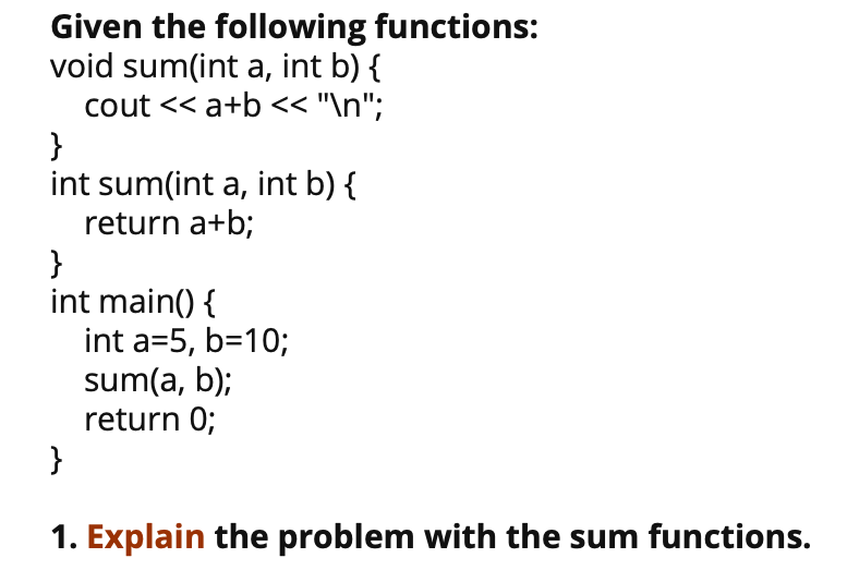 Given the following functions:
void sum(int a, int b) {
cout << a+b << "\n";
}
int sum(int a, int b) {
return a+b;
}
int main() {
int a=5, b=10;
sum(a, b);
return 0;
}
1. Explain the problem with the sum functions.
