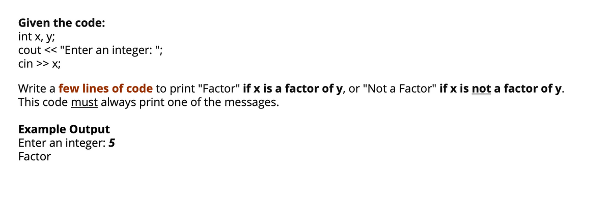 Given the code:
int x, y;
cout << "Enter an integer: ";
cin >> x;
Write a few lines of code to print "Factor" if x is a factor of y, or "Not a Factor" if x is not a factor of y.
This code must always print one of the messages.
Example Output
Enter an integer: 5
Factor
