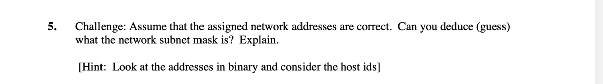 5.
Challenge: Assume that the assigned network addresses are correct. Can you deduce (guess)
what the network subnet mask is? Explain.
[Hint: Look at the addresses in binary and consider the host ids]
