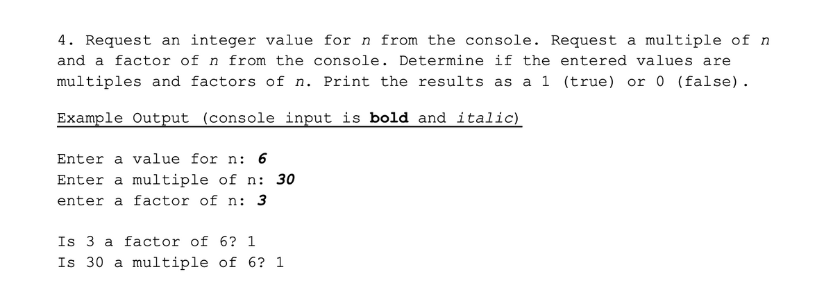 4. Request an integer value for n from the console. Request a multiple of n
and a factor of n from the console. Determine if the entered values are
multiples and factors of n. Print the results as
a 1 (true) or 0 (false).
Example Output (console input is bold and italic)
Enter a value for n: 6
Enter a multiple of n:
30
enter a factor of n: 3
Is 3 a factor of 6? 1
Is 30 a multiple of 6? 1
